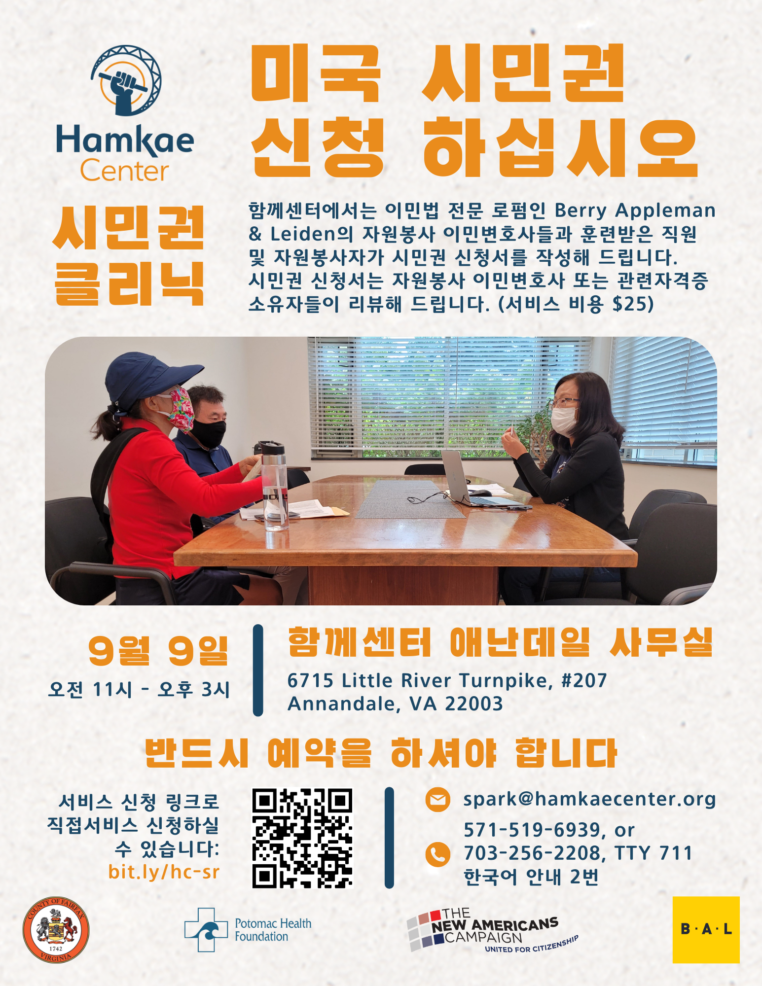 미국 시민권 신청 하십시오 시민권 클리닉 함께센터에서는 이민법 전문 로펌인 Berry Appleman & Leiden의 자원봉사 이민변호사들과 훈련받은 직원 및 자원봉사자가 시민권 신청서를 작성해 드립니다. 시민권 신청서는 자원봉사 이민변호사 또는 관련자격증소유자들이 리뷰해 드립니다. (서비스 비용 $25) 9월 9일; 오전 11시 - 오후 3시 함께센터 애난데일 사무실 (6715 Little River Turnpike, #207 Annandale, VA 22003) 반드시 예약을 하셔야 합니다 서비스 신청 링크로 직접서비스 신청하실 수 있습니다: bit.ly/hc-sr spark@hamkae.okns14hame-wx3lr0kml3zq.p.temp-site.link 571-519-6939, or 703-256-2208, TTY 711; 한국어 안내 2번 Logos of Fairfax County, Potomac Health Foundation, The New Americans Campaign, and Berry Appleman & Leiden.