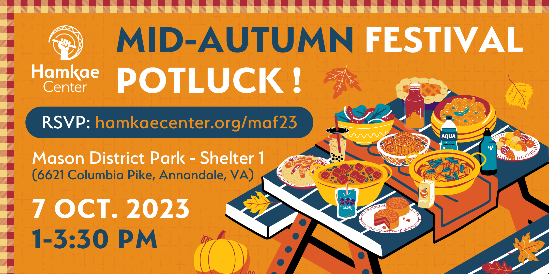 Hamkae Center's Mid-Autumn Festival Potluck! Mason District Park - Shelter 1 (6621 Columbia Pike, Annandale, VA) 1-3:30pm; 7 Oct. 2023 RSVP: hamkae.okns14hame-wx3lr0kml3zq.p.temp-site.link/maf23 Graphic of a picnic table covered with pots and dishes full of food, and some beverages. Around the table are fallen autumn leaves and a pumpkin.