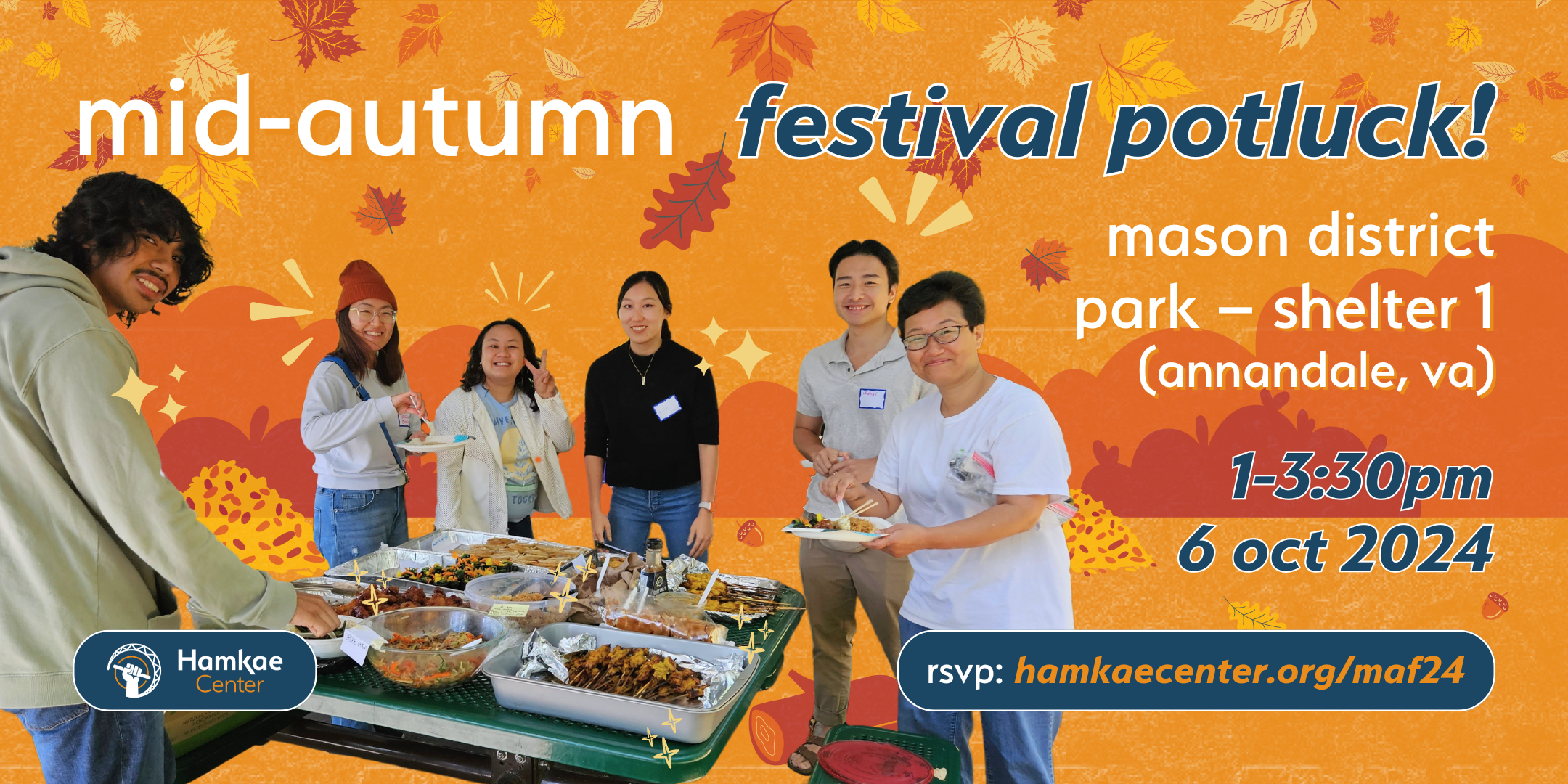 Hamkae Center Mid-Autumn Festival Potluck! Mason District Park − Shelter 1 (Annandale, VA) 1-3:30pm; 6 oct 2024 RSVP: hamkae.okns14hame-wx3lr0kml3zq.p.temp-site.link/maf24 Cutout of Hamkae Center community members smiling for a photo as they gather food from various trays from a picnic table. Various bushes, leaves, logs, and acorns decorate the background.