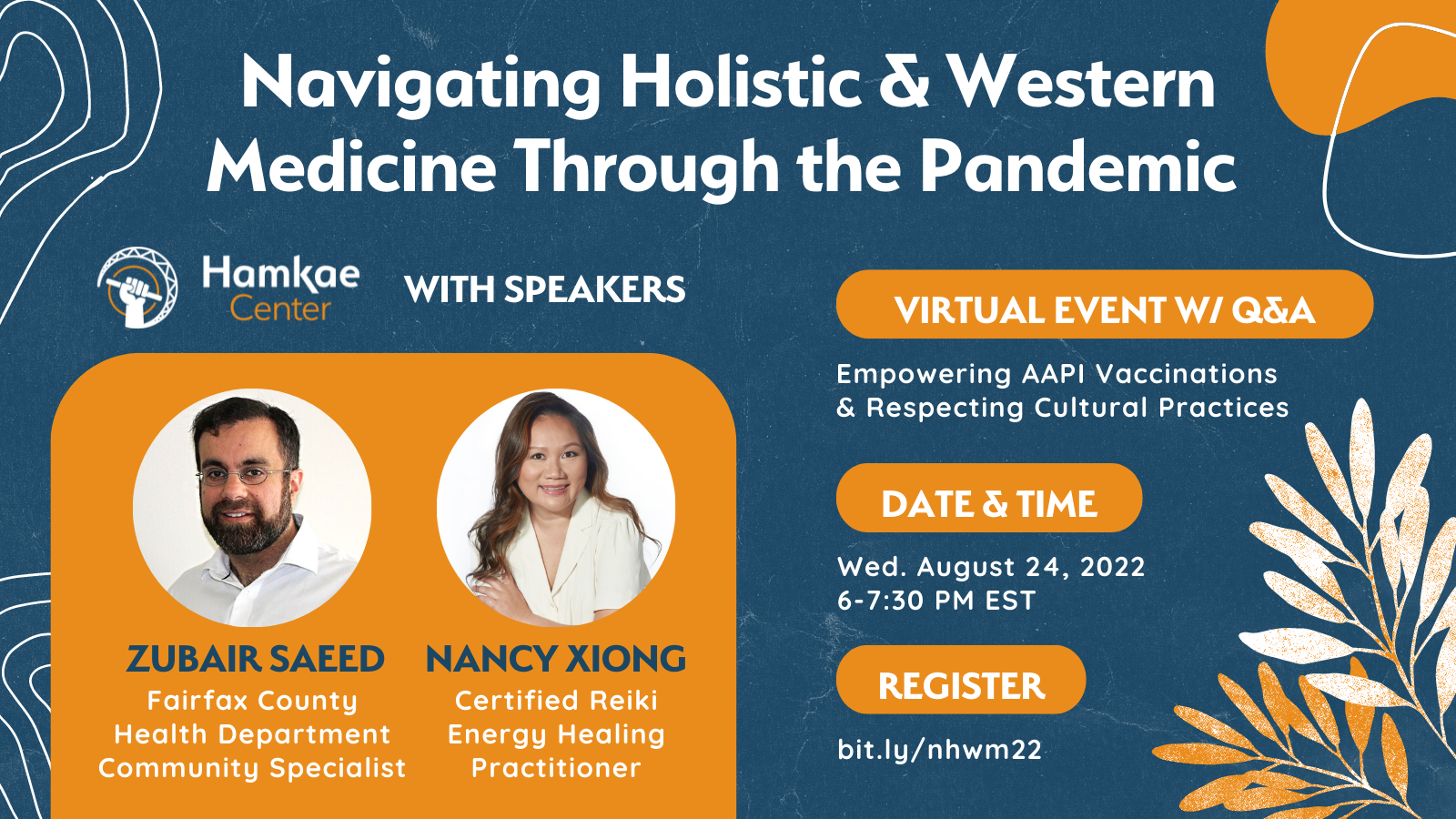 Navigating Holistic & Western Medicine Through the Pandemic: Empowering AAPI Vaccinations & Respecting Cultural Practices Hosted by Hamkae Center, with speakers Zubair Saeed (Fairfax County Health Department Community Specialist) & Nancy Xiong (Certified Reiki Energy Healing Practitioner) Virtual Event w/ Q&A Wed. August 24, 2022 6-7:30pm EST Register: bit.ly/nhwm22