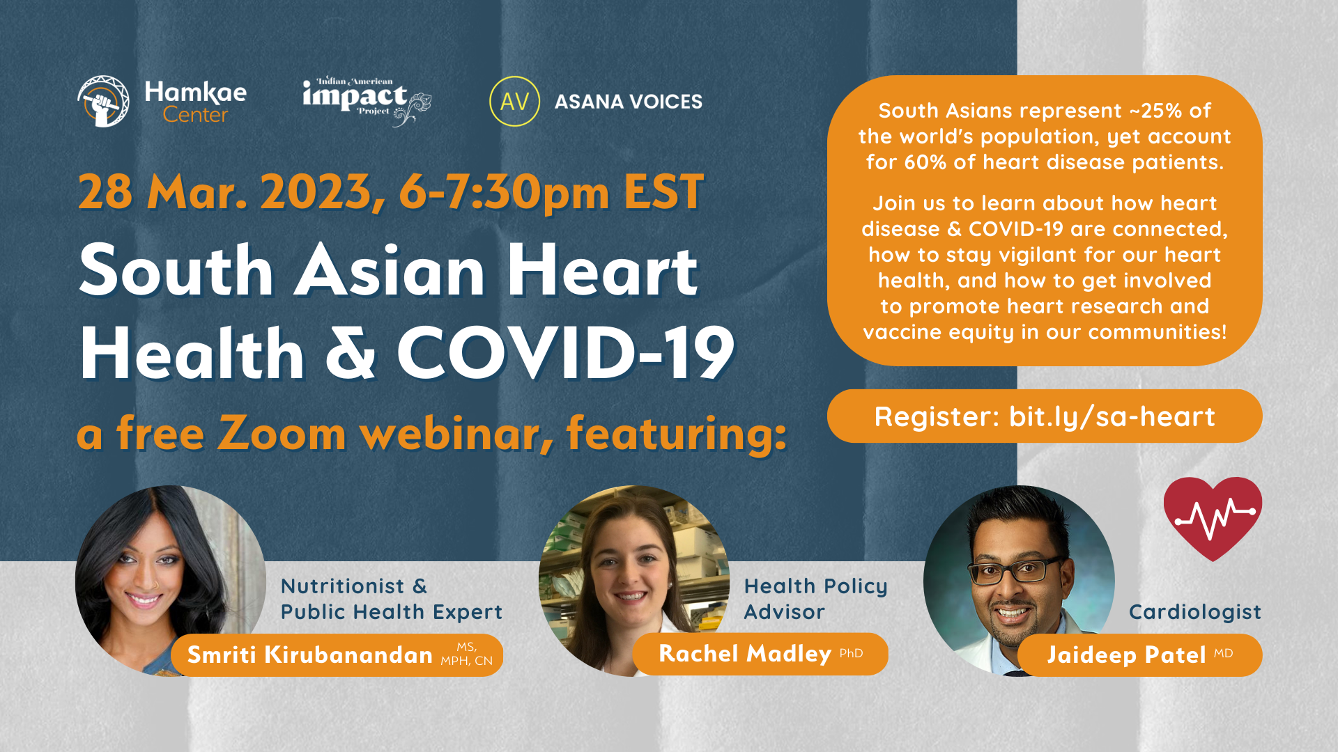 28 Mar. 2023, 6-7:30pm EST. South Asian Heart Health & COVID-19 A free Zoom webinar, featuring: - Simi Kirubanandan, MS, MPH, CN; Nutritionist - Rachel Madley, PhD; Health Policy Advisor - Jaideep Patel, MD; Cardiologist South Asians represent ~25% of the world's population, yet account for 60% of heart disease patients. Join us to learn about how heart disease & COVID-19 are connected, how to stay vigilant for our heart health, and how to get involved to promote heart research and vaccine equity in our communities! Register: bit.ly/sa-heart Hosted by Hamkae Center, Indian American Impact, ASANA Voices