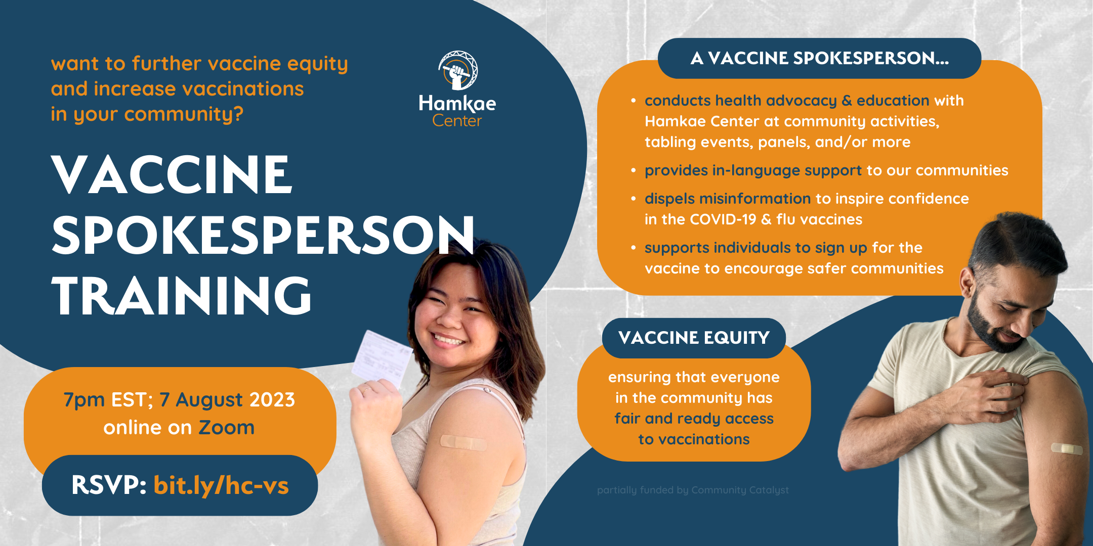 Want to further vaccine equity and increase vaccinations in your community? Hamkae Center's Vaccine Spokesperson Training 7pm EST on 7 August 2023; online on Zoom. RSVP: bit.ly/hc-vs Cutout of a young Vietnamese woman person smiling and holding up her COVID-19 vaccine card. She has a bandage plastered on her upper left arm. A vaccine spokesperson... - Conducts health advocacy & education with Hamkae Center at community activities, tabling events, panels, and/or more - Provides in-language support to our communities - Dispels misinformation to inspire confidence in the COVID-19 & flu vaccines - Supports individuals to sign up for the vaccine to encourage safer communities Vaccine Equity: Ensuring that everyone in the community has fair and ready access to vaccinations Partially funded by Community Catalyst. Cutout of an Indian man smiling and holding up his t-shirt sleeve to look at the bandage plastered on his upper left arm.