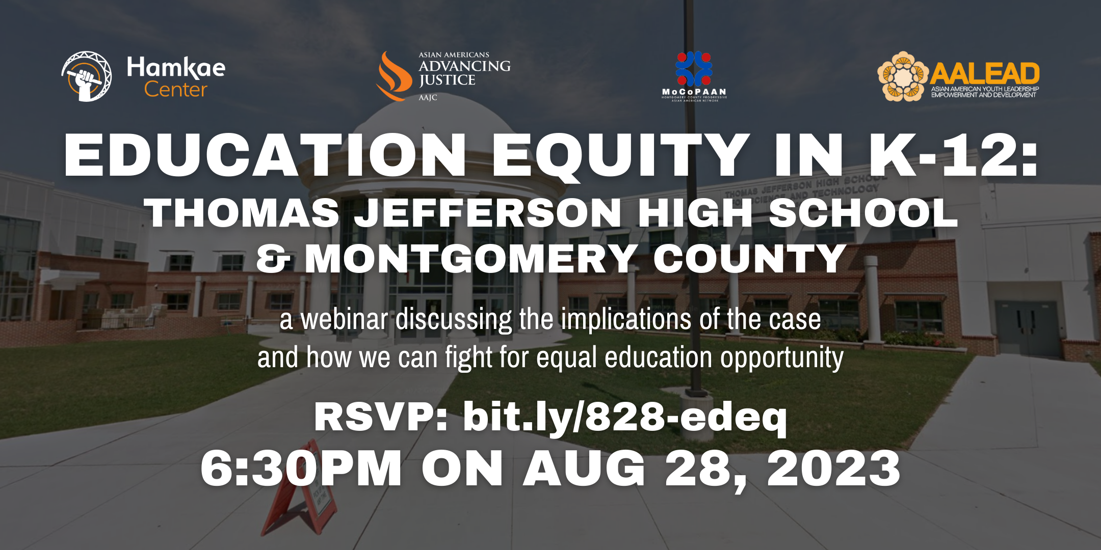Education Equity in K-12: Thomas Jefferson High School & Montgomery County A webinar discussing the implications of the case and how we can fight for equal education opportunity RSVP: bit.ly/828-edeq 6:30pm on Aug. 28, 2023 Hosted by Hamkae Center, Asian Americans Advancing Justice, MoCoPAAN, and AALEAD. Background photo of the main entrance exterior of Thomas Jefferson High School for Science and Technology.