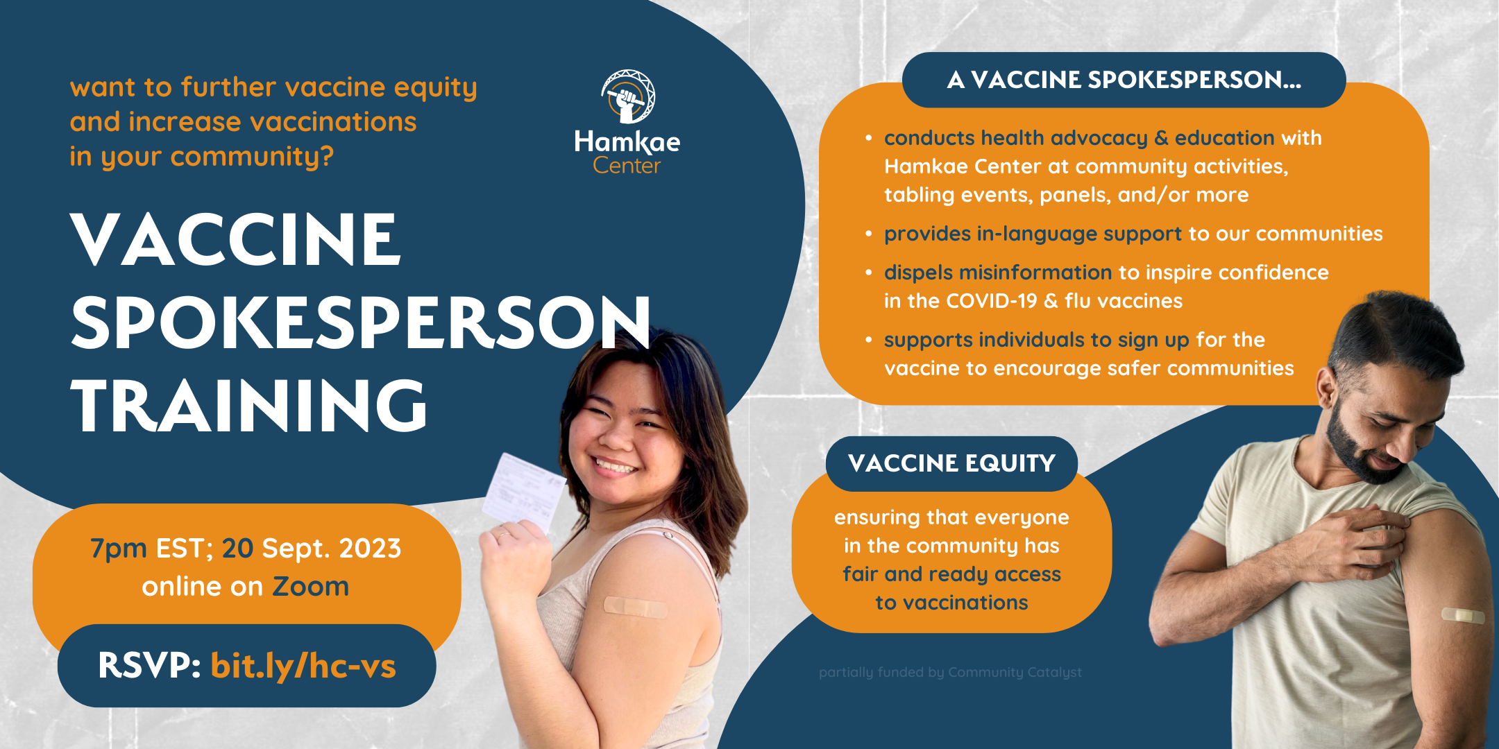 Want to further vaccine equity and increase vaccinations in your community? Hamkae Center's Vaccine Spokesperson Training 7pm EST on 20 September 2023; online on Zoom. RSVP: bit.ly/hc-vs Cutout of a young Vietnamese woman person smiling and holding up her COVID-19 vaccine card. She has a bandage plastered on her upper left arm. A vaccine spokesperson... - Conducts health advocacy & education with Hamkae Center at community activities, tabling events, panels, and/or more - Provides in-language support to our communities - Dispels misinformation to inspire confidence in the COVID-19 & flu vaccines - Supports individuals to sign up for the vaccine to encourage safer communities Vaccine Equity: Ensuring that everyone in the community has fair and ready access to vaccinations Partially funded by Community Catalyst. Cutout of an Indian man smiling and holding up his t-shirt sleeve to look at the bandage plastered on his upper left arm.