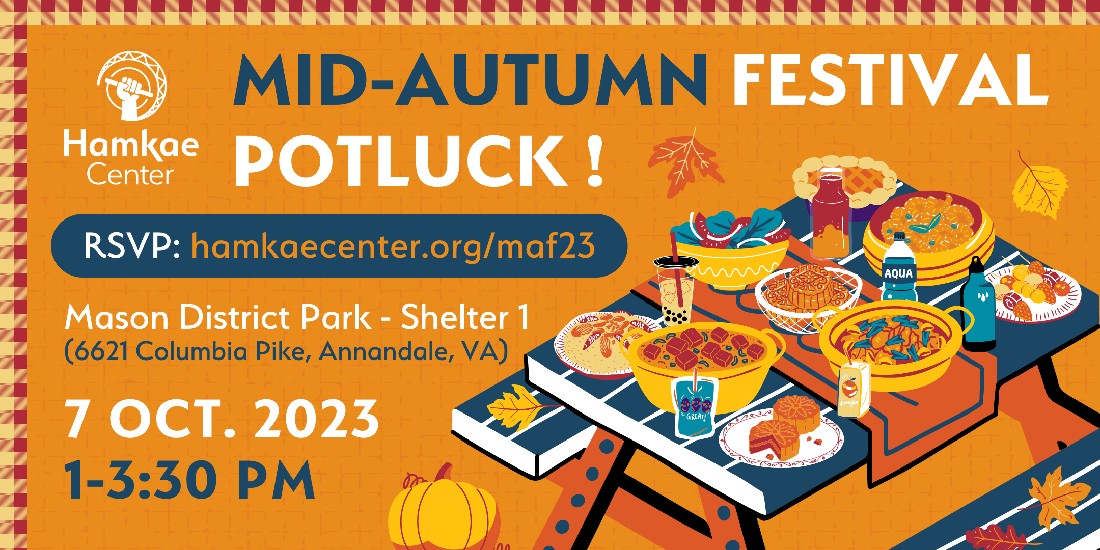 Hamkae Center's Mid-Autumn Festival Potluck! Mason District Park - Shelter 1 (6621 Columbia Pike, Annandale, VA) 1-3:30pm; 7 Oct. 2023 RSVP: hamkaecenter.org/maf23 Graphic of a picnic table covered with pots and dishes full of food, and some beverages. Around the table are fallen autumn leaves and a pumpkin.