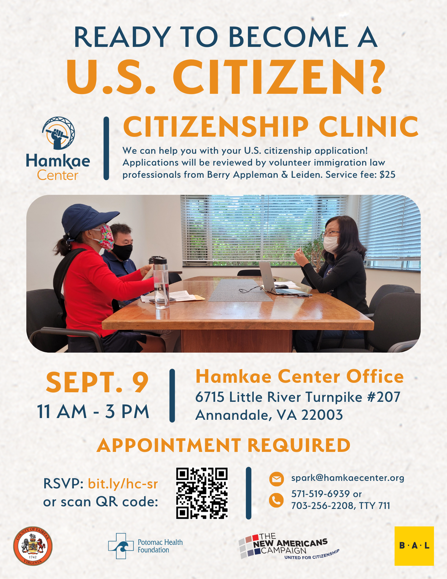 Ready to become a U.S. citizen? Hamkae Center's Citizenship Clinic We can help you with your U.S. citizenship application! Applications will be reviewed by volunteer immigration law professionals from Berry Appleman & Leiden. Service fee: $25 Photo of Hamkae Center staff speaking with 2 Korean community members at a table, with papers and a laptop in front of them. Sept. 9; 11 am - 3 pm Hamkae Center Office (6715 Little River Turnpike #207, Annandale, VA 22003) Appointment required: RSVP: bit.ly/hc-sr or scan QR code. spark@hamkaecenter.org 571-519-6939 or 703-256-2208, TTY 711 Logos of Fairfax County, Potomac Health Foundation, The New Americans Campaign, and Berry Appleman & Leiden.