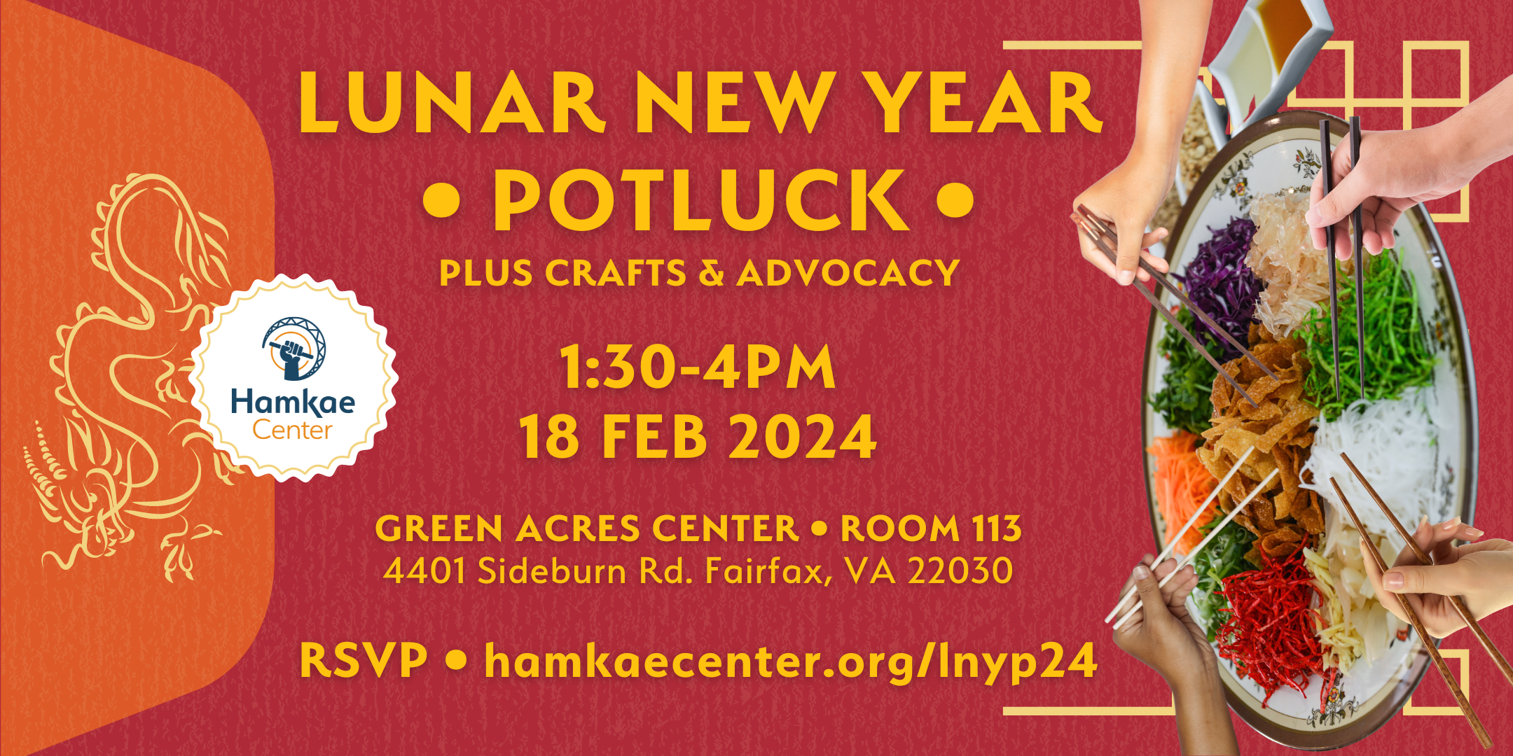 Lunar New Year Potluck, plus crafts & advocacy! 1:30-4pm; 18 Feb 2024 Green Acres Center; Room 113 (4401 Sideburn Rd. Fairfax, VA 22030) RSVP: hamkaecenter.org/lnyp24 Background of a long red envelope with a yellow dragon sketch on its flap, and a decorative yellow border near the bottom. Photo of a yee sang plate with sauces and toppings on the side, and 4 hands holding chopsticks hovering above the shredded vegetables, noodles, and fruits.