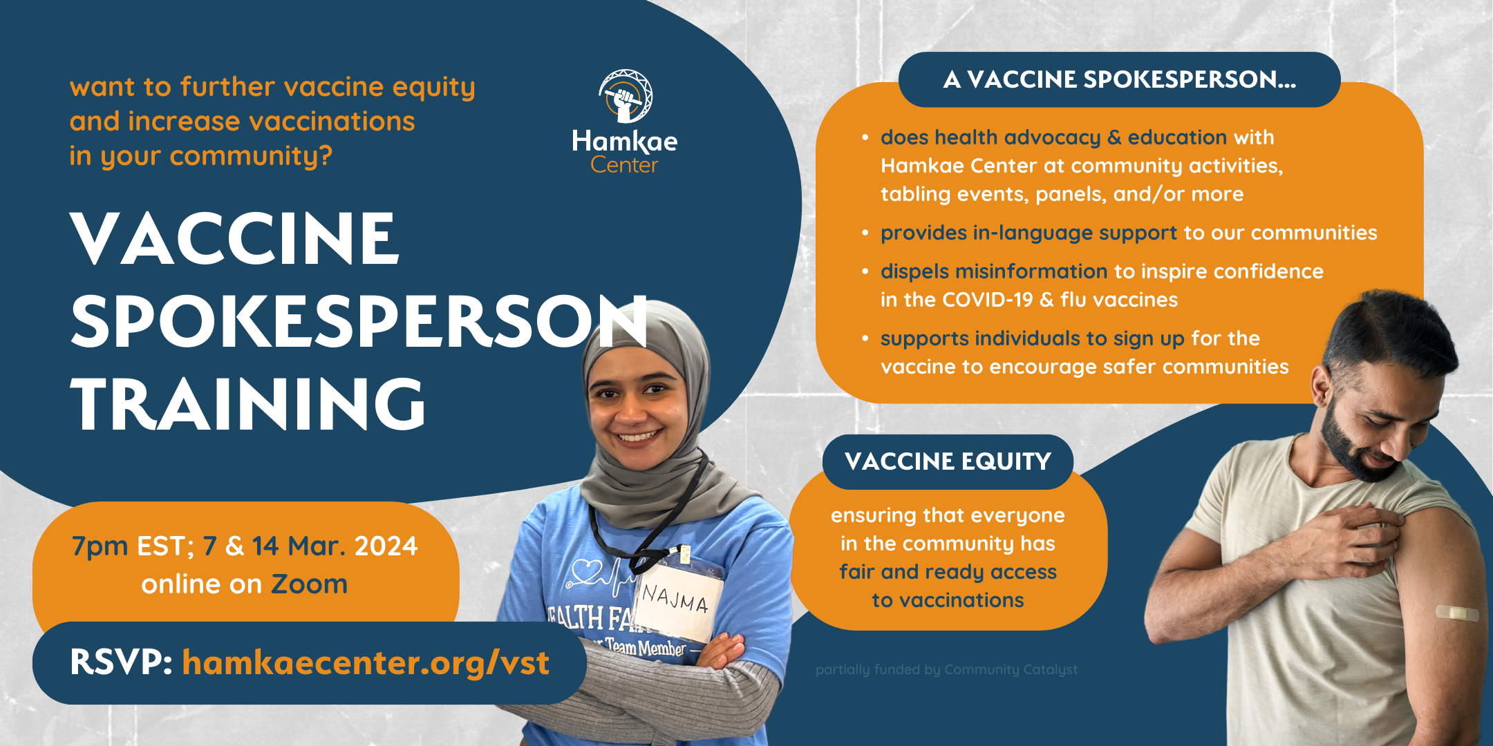Want to further vaccine equity and increase vaccinations in your community? Hamkae Center's Vaccine Spokesperson Training 7pm EST on 7 & 14 March 2024; online on Zoom. RSVP: hamkaecenter.org/vst Cutout of a Najma, a young Indonesian woman wearing a hijab and smiling while crossing her arms. A vaccine spokesperson... - Conducts health advocacy & education with Hamkae Center at community activities, tabling events, panels, and/or more - Provides in-language support to our communities - Dispels misinformation to inspire confidence in the COVID-19 & flu vaccines - Supports individuals to sign up for the vaccine to encourage safer communities Vaccine Equity: Ensuring that everyone in the community has fair and ready access to vaccinations Partially funded by Community Catalyst. Cutout of an Indian man smiling and holding up his t-shirt sleeve to look at the bandage plastered on his upper left arm.