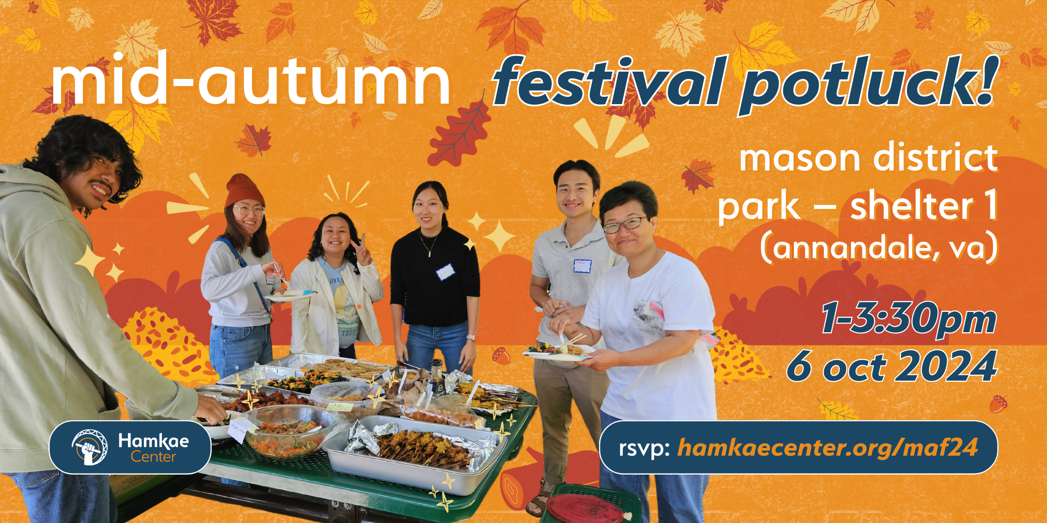 Hamkae Center Mid-Autumn Festival Potluck! Mason District Park − Shelter 1 (Annandale, VA) 1-3:30pm; 6 oct 2024 RSVP: hamkaecenter.org/maf24 Cutout of Hamkae Center community members smiling for a photo as they gather food from various trays from a picnic table. Various bushes, leaves, logs, and acorns decorate the background.