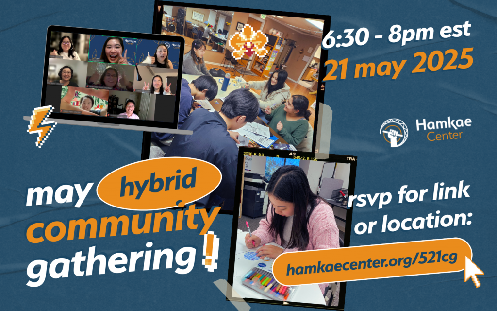 Hamkae Center May Hybrid Community Gathering! 6:30 - 8pm EST 21 May 2025 RSVP for link or location: hamkaecenter.org/521cg Photos of Asian American students and Hamkae Center community members making zines and coloring.